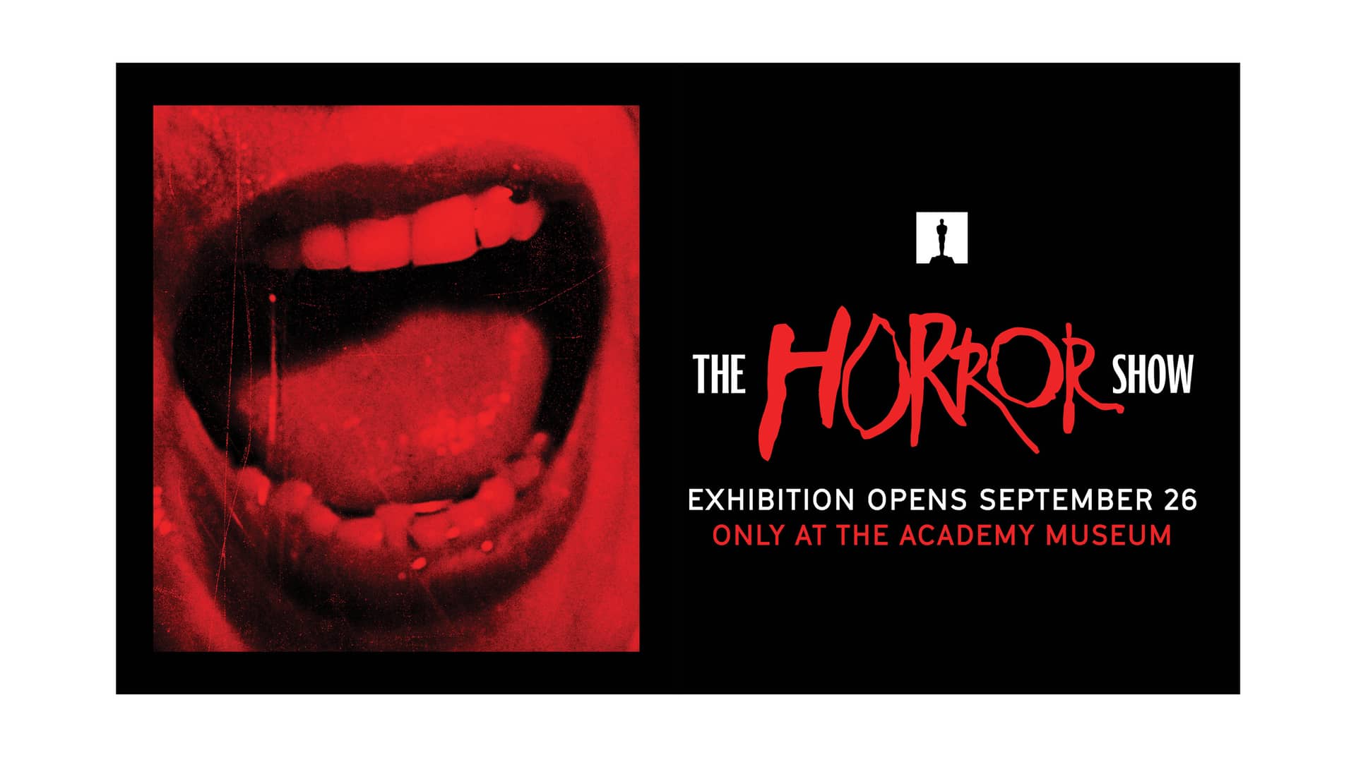 Promotional graphic for The Horror Show exhibition at the Academy Museum. The left half shows a close-up of a red-tinted open mouth with visible teeth and tongue. The right half is a black background with the title ‘THE HORROR SHOW’ in bold red and white lettering, a small silhouette figure above, and text reading ‘EXHIBITION OPENS SEPTEMBER 26’ and ‘ONLY AT THE ACADEMY MUSEUM.’